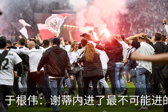 于根伟：谢蒂内进了最不可能进的球；我们拼到这个程度很不容易
