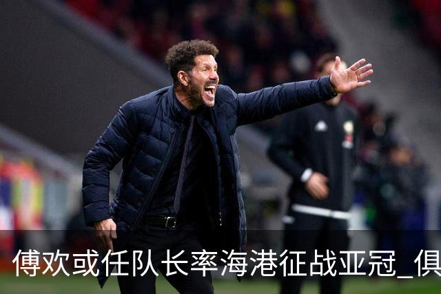 傅欢或任队长率海港征战亚冠 俱乐部仍然看好他