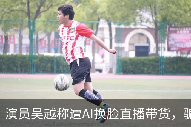 演员吴越称遭AI换脸直播带货，骗钱牟利，痛斥“太恶劣”：你骗了多少人的钱？请如数奉还