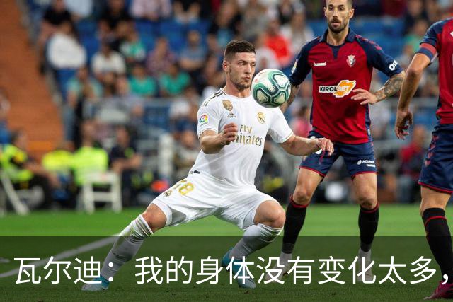 瓦尔迪：我的身体没有变化太多，能靠球商把身体那部分补回来
