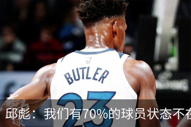 邱彪：我们有70%的球员状态不在线 陶汉林是攻防状态最在线的球员
